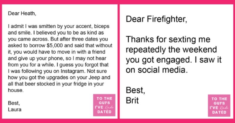 Women's Brutal Letters Of Disappointment To The Men They Dated | thumbnail text - Dear Heath, I admit I was smitten by your accent, biceps and smile. I believed you to be as kind as you came across. But after three dates you asked to borrow $5,000 and said that without it, you would have to move in with a friend and give up your phone, so I may not hear from you for a while. I guess you forgot that I was following you on Instagram. Not sure how you got the upgrades on your Jeep and all that Dear