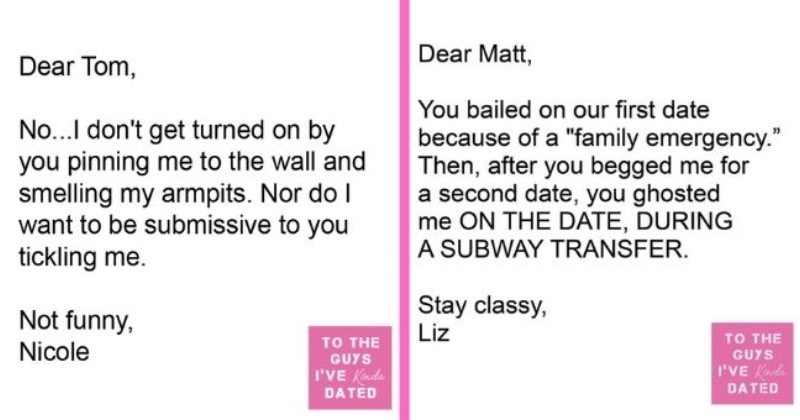 funny letters of disappointment from women to the guys they've dated | thumbnail includes two letters - Text - Dear Tom, No...I don't get turned on by you pinning me to the wall and smelling my armpits. Nor do I want to be submissive to you tickling me. Not funny, TO THE Nicole GUYS I'VE Kinda DATED Dear Matt, You bailed on our first date because of a "family emergency." Then, after you begged me for a second date, you ghosted me ON THE DATE, DURING A SUBWAY TRANSFER. Stay classy, Liz TO THE GUY