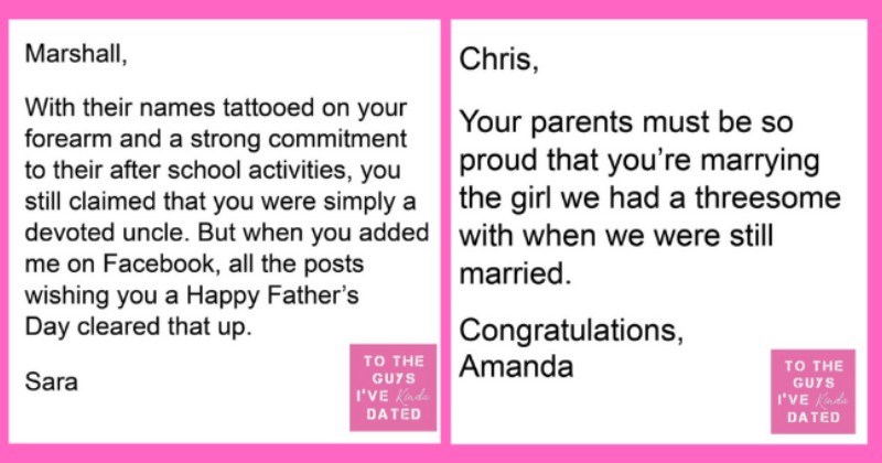 Women Write Savage Letters Of Disappointment To The Men They Dated | thumbnail text - Marshall, With their names tattooed on your forearm and a strong commitment to their after school activities, you still claimed that you were simply a devoted uncle. But when you added me on Facebook, all the posts wishing you a Happy Father's Day cleared that up. TO THE Sara GUYS I'VE Kada DATED Chris, Your parents must be so proud that you're marrying the girl we had a threesome with when we were still marrie