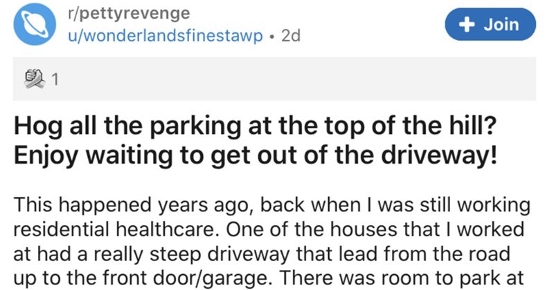 A collection of the pettiest revenge stories we've ever seen | r/pettyrevenge Join u/wonderlandsfinestawp 2d Hog all parking at top hill? Enjoy waiting get out driveway! This happened years ago, back still working residential healthcare. One houses worked at had really steep driveway lead road up front door/garage. There room park at top driveway front entrance, and there more than enough room two cars park side by side this area. Since my shift overnight and usually involved arriving