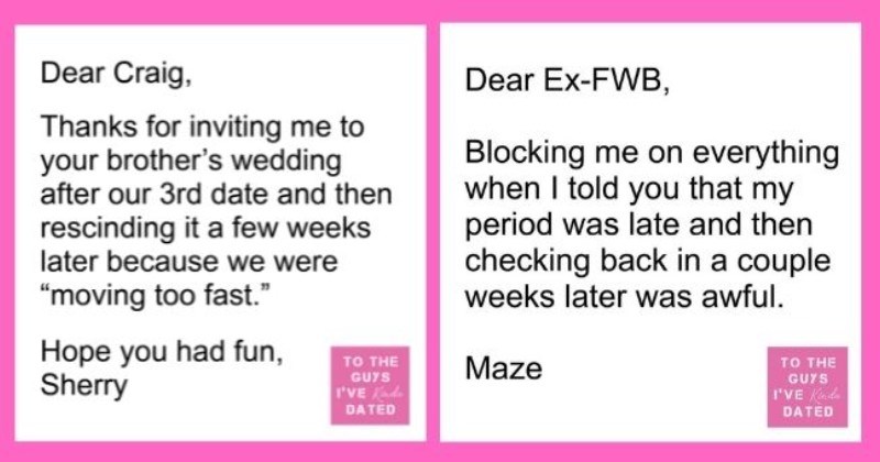 funny letters of disappointment from women to the guys they've dated | thumbnail includes two letters - Text - Dear Craig, Thanks for inviting me to your brother's wedding after our 3rd date and then rescinding it a few weeks later because we were “moving too fast." Hope you had fun, Sherry TO THE GUYS I'VE Kinda DATED Dear Ex-FWB, Blocking me on everything when I told you that my period was late and then checking back in a couple weeks later was awful. Maze TO THE GUYS I'VE Kinda DATED