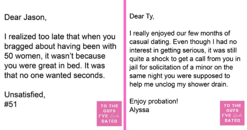 Women's Brutal Letters Of Disappointment To The Men They Dated | thumbnail text - Dear Jason, I realized too late that when you bragged about having been with 50 women, it wasn't because you were great in bed. It was that no one wanted seconds. Unsatisfied, #51 TO THE GUYS I'VE Kinda DATED Dear Ty, I really enjoyed our few months of casual dating. Even though I had no interest in getting serious, it was still quite a shock to get a call from you in jail for solicitation of a minor on the same ni