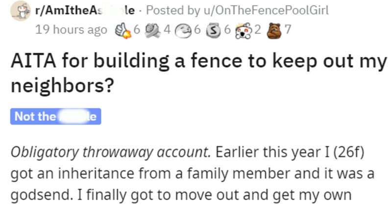 woman builds fence to keep neighbors out of pool | r/AmItheAsshole Posted by u/OnTheFencePoolGirl AITA building fence keep out my neighbors? Not hole Obligatory throwaway account. Earlier this year 26f) got an inheritance family member and godsend finally got move out and get my own place after living paycheck paycheck. MY DREAM PLACE could never get place like this without providence or cutting my way through corporate ladder with machete. But most important part