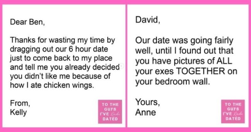 funny letters of disappointment from women to the guys they've dated | thumbnail includes two letters - Text - Dear Ben, Thanks for wasting my time by dragging out our 6 hour date just to come back to my place and tell me you already decided you didn't like me because of how I ate chicken wings. From, TO THE GUYS Kelly I'VE Kinda DATED David, Our date was going fairly well, until I found out that you have pictures of ALL your exes TOGETHER on your bedroom wall. Yours, Anne TO THE GUYS I'VE Kinda